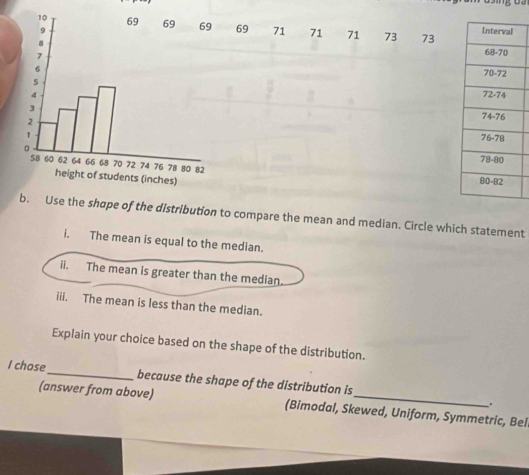 69 71 71 71 73 73

se the shape of the distribution to compare the mean and median. Circle which statement 
i. The mean is equal to the median. 
ii. The mean is greater than the median. 
iii. The mean is less than the median. 
Explain your choice based on the shape of the distribution. 
I chose_ because the shape of the distribution is 
(answer from above) (Bimodal, Skewed, Uniform, Symmetric, Bel 
.