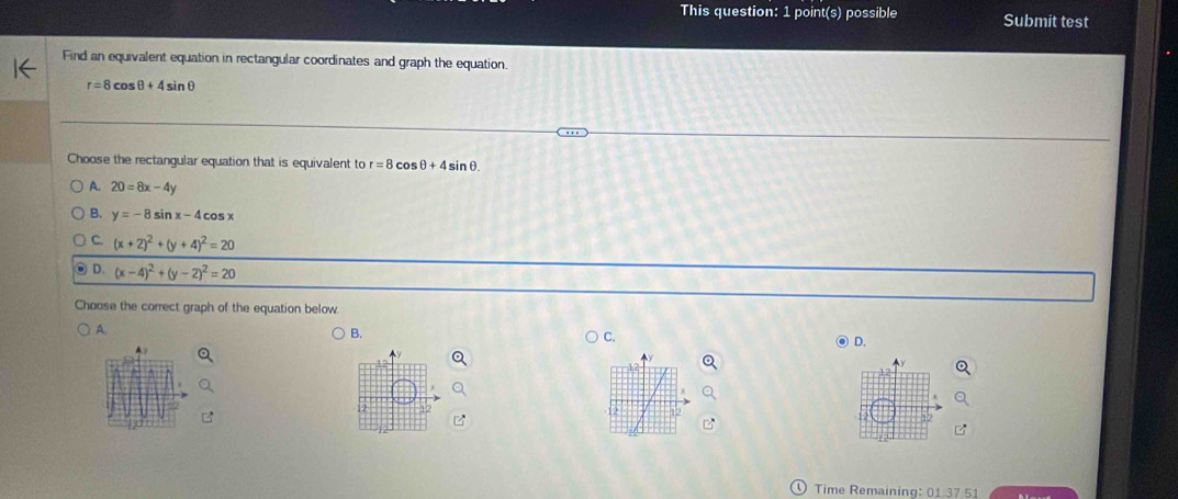 This question: 1 point(s) possible Submit test
Find an equivalent equation in rectangular coordinates and graph the equation.
r=8cos θ +4sin θ
Choose the rectangular equation that is equivalent to r=8 C sθ +4sin θ.
A. 20=8x-4y
B. y=-8sin x-4cos x
C. (x+2)^2+(y+4)^2=20
D. (x-4)^2+(y-2)^2=20
Choose the correct graph of the equation below
A.
B.
C.
D.
Time Remaining: 01 37 51