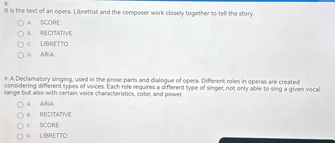 It is the text of an opera. Librettist and the composer work closely together to tell the story.
A. SCORE
B. RECITATIVE
C. LIBRETTO
D. ARIA
9. A Declamatory singing, used in the prose parts and dialogue of opera. Different roles in operas are created
considering different types of voices. Each role requires a different type of singer, not only able to sing a given vocal
range but also with certain voice characteristics, color, and power.
A. ARIA
B. RECITATIVE
C. SCORE
D. LIBRETTO