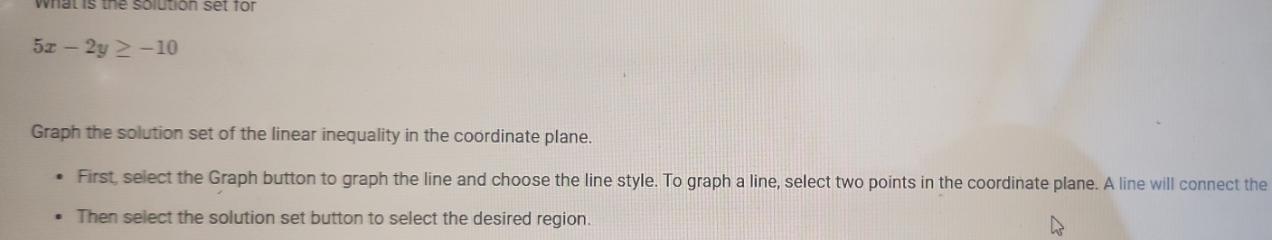 what is the solution set for
5x-2y≥ -10
Graph the solution set of the linear inequality in the coordinate plane. 
First, select the Graph button to graph the line and choose the line style. To graph a line, select two points in the coordinate plane. A line will connect the 
Then select the solution set button to select the desired region.