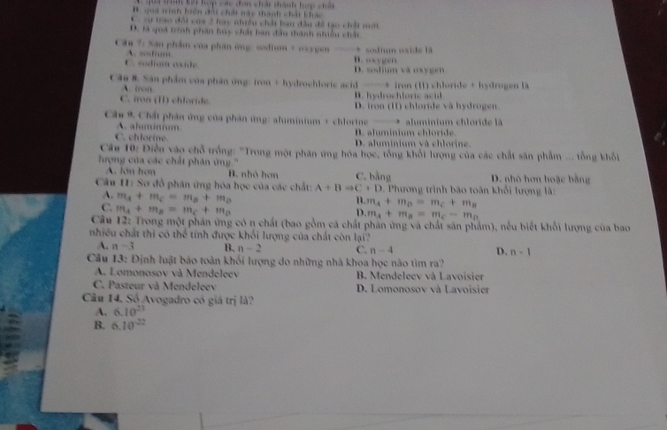 T i tn kài hợp các đơn chấi thành trp chất
B. gua tinn hiện đội chất này thành chất khác
*  =u trao đội của 2 hay nhiều chất ban đầu đề tạo chất mới
D. là quá trình phần huy chất ban đầu thành nhiều chấi
Câu ?: Sán phẩm của phần ứng: sodium + oxygen ——* sodium oxide là
A. sstium B. oxygn
C. sodiom aside D. zoshum và oxygen.
Cân 8. San phẩm của phần ông: iron + hydrochlorie acid ——* iron (11) chloride + hydrogen là
A. ton B. hydrochloric acid
C. iron (I) chloride. D. iron (I1) chloride và hydrogen
Câu 9. Chất phản ứng của phản ứng: alminium + chlorine . aluminium chloride là
A. aluminum
C. chlorine. D. aluminium chloride.
D. aluminium và chlorine.
Cu 10: Điễn vào chỗ trồng: 'Trong một phân ứng hóa học, tổng khối lượng của các chất sân phẩm ... tổng khối
lượng của các chất phân ứng.''
A. lớn hơn B. nhỏ hơn C. bằng D. nhỏ hơn hoặc bằng
Câu 11: Sơ đồ phân ứng hóa học của các chất: A+Bto C+D 9 . Phương trình bão toàn khổi lượng lã:
A. m_A+m_C=m_B+m_D
B. m_A+m_B=m_C+m_B
C. m_A+m_B=m_C+m_D
D. m_A+m_B=m_C-m_D
Câu 12: Trong một phản ứng có n chất (bao gồm cá chất phần ứng và chất sản phẩm), nếu biết khối lượng của bao
nhiều chất thi có thể tính được khối lượng của chất còn lại?
A. n-3 B. n-2 C. n-4 D. n-1
Câu 13: Định luật báo toàn khối lượng do những nhà khoa học nào tìm ra?
A. Lomonosov và Mendeleev B. Mendeleev và Lavoisier
C. Pasteur và Mendeleev D. Lomonosov và Lavoisier
Câu 14. Số Avogadro có giá trị là?
A. 6.10^(23)
B. 6.10^(-22)