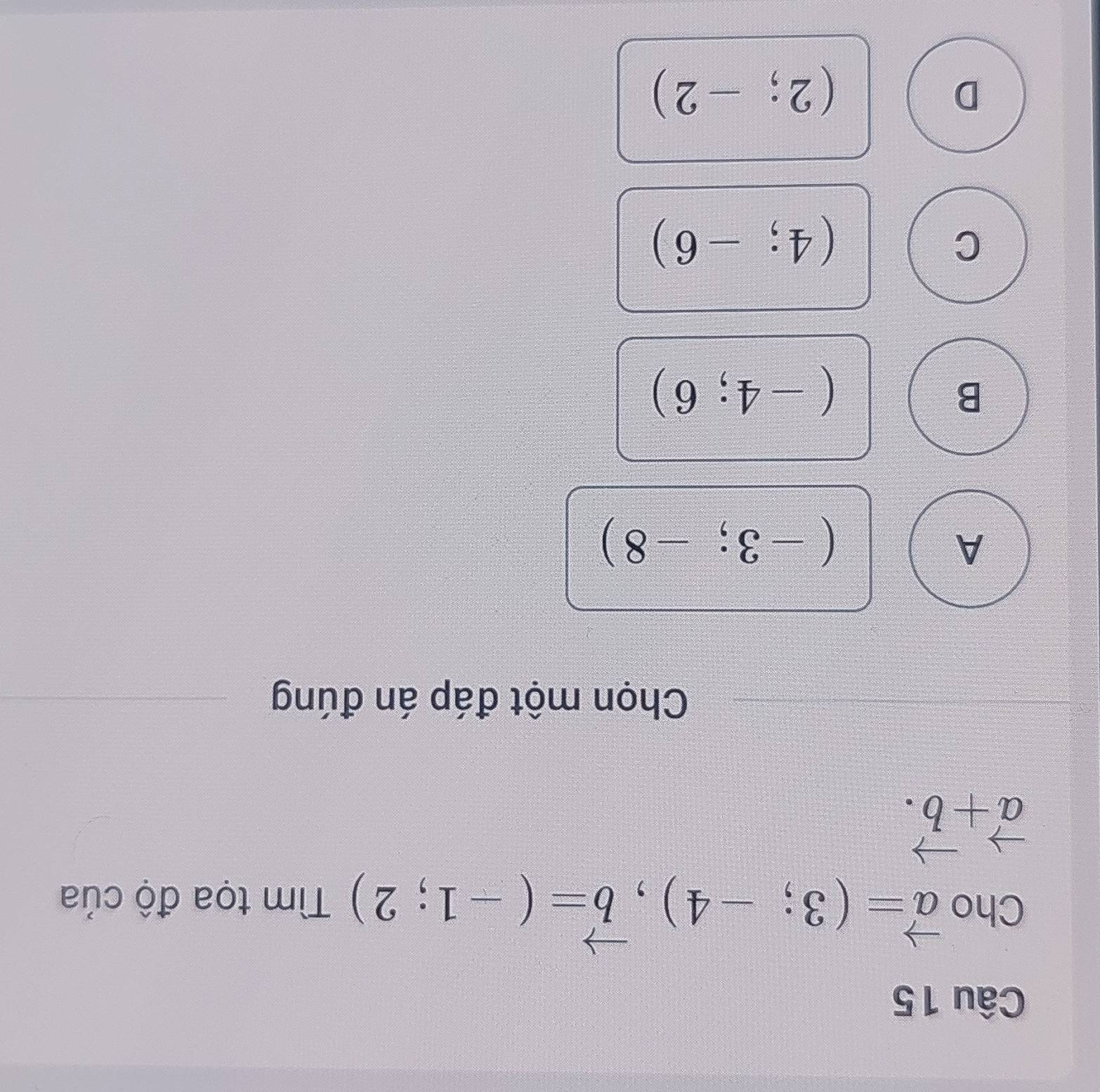 Cho vector a=(3;-4), vector b=(-1;2) Tìm tọa độ của
vector a+vector b. 
Chọn một đáp án đúng
A
(-3;-8)
B
(-4;6)
C
(4;-6)
D
(2;-2)