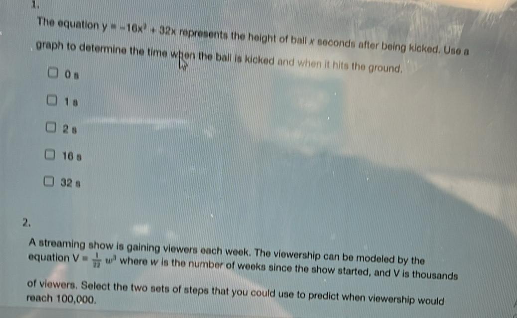 The equation y=-16x^2+32x represents the height of ball x seconds after being kicked. Use a
graph to determine the time when the ball is kicked and when it hits the ground.
O a
1 a
2 a
16 s
32 s
2.
A streaming show is gaining viewers each week. The viewership can be modeled by the
equation V= 1/22 w^3 where w is the number of weeks since the show started, and V is thousands
of viewers. Select the two sets of steps that you could use to predict when viewership would
reach 100,000.