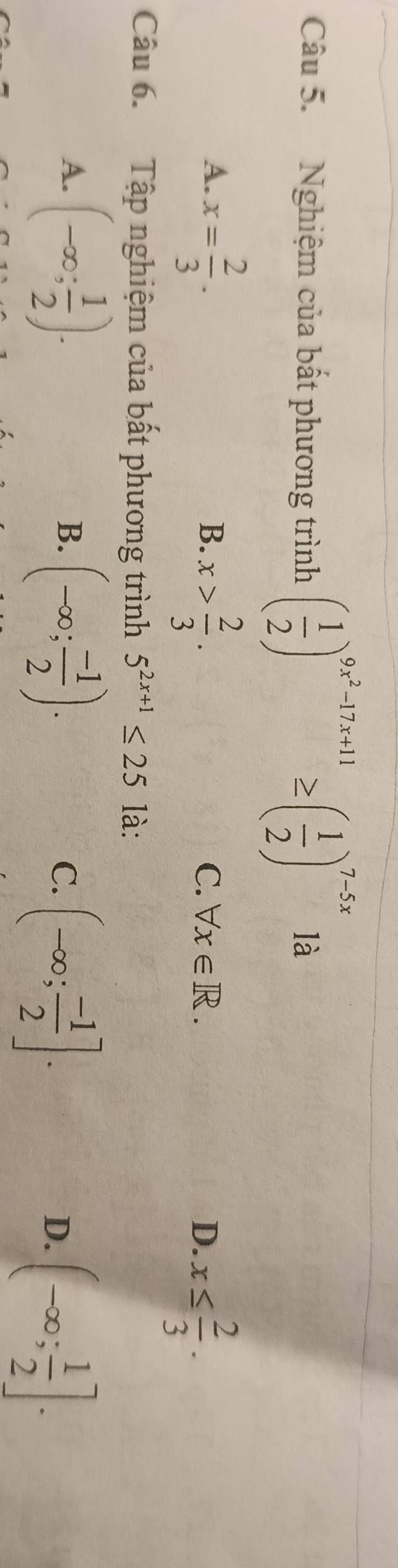 Nghiệm của bất phương trình ( 1/2 )^9x^2-17x+11≥ ( 1/2 )^7-5x là
A. x= 2/3 .
B. x> 2/3 .
C. forall x∈ R. D. x≤  2/3 . 
Câu 6. Tập nghiệm của bất phương trình 5^(2x+1)≤ 25 là:
A. (-∈fty ; 1/2 ).
B. (-∈fty ; (-1)/2 ).
C. (-∈fty ; (-1)/2 ].
D. (-∈fty ; 1/2 ].