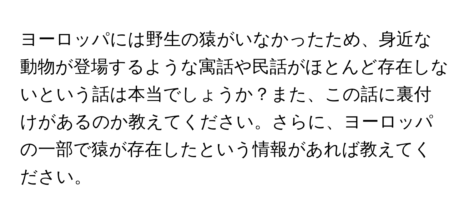 ヨーロッパには野生の猿がいなかったため、身近な動物が登場するような寓話や民話がほとんど存在しないという話は本当でしょうか？また、この話に裏付けがあるのか教えてください。さらに、ヨーロッパの一部で猿が存在したという情報があれば教えてください。