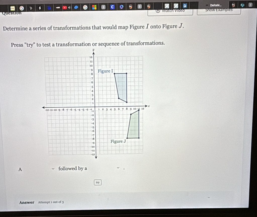 a x 
a s DeltaM... 
Question Vatch Video Show Examples 
Determine a series of transformations that would map Figure I onto Figure J. 
A followed by a 
try 
Answer Attempt 1 out of 3