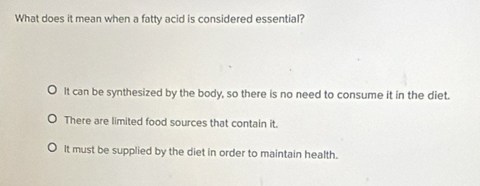 What does it mean when a fatty acid is considered essential?
It can be synthesized by the body, so there is no need to consume it in the diet.
There are limited food sources that contain it.
It must be supplied by the diet in order to maintain health.