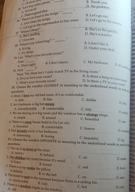 C. I'll show you A
25. 'Let's buy some plants." _
B. Thank you
D. No problem
C S
C. That's a good idea. A. Not at all
26. "There's no food in the fridge." "_

B. Let's go out.
A. Let's clean the fridge.
 
27. ''Where's Mum?'' C. Let's go to the supermarket to buy some. D. Let's go to the cinema.   
   
B. She's in the garden.
C. I love her. A. She's reading.
D. She's a teacher. M
M
M
28. “Where's my school bag?” “ _"
B. I don't like it. M
A. It's big. D. Under your desk. Mi
C. It's cheap.
29. Lan: "What's your favorite room?''
M
Nam: '' "
M
M
A. That's right. B. I don’t know. C. My bedroom. D. It's next to Mi
30. Nick: "_ ?'
Nam: ''No, there isn’t. I only watch TV in the living room.'
M
Mi
A. Do you love your room? B. Is there a lamp in your room? Mc
C. What's your favorite room? D. Is there a TV in your room? Mi
III. Choose the word(s) CLOSEST in meaning to the underlined words in eacha 
questions. Fir
1. Mum, I love my old bed room. It's so comfortable.
The
A. hate B. like C. dislike
2. An's bedroom is big but messy. The Thes
D. tidy
A. uncomfortable B. comfortable C. tidy Nick
D. untid
3. We are staying in a big room and the window has a strange shape. Ther L Cl
A. simple B. unusal C. beautiful Her
4. There is a crazy house hotel in Da Lat city.
D. new
t's tl
A. beautiful B. comfortable C. horror Thes
D. wondes
5. Her favorite room is her bedroom. They
A. interesting B. boring C. beautiful D. big My 
IV. Choose the word(s) OPPOSITE in meaning to the underlined words in each of ty s his
questions.
This
1. The cat is in fornt of the chair. Ther
The
A. next to B. behind C. on D. under
2. Mai dislikes her room because it's small.
Mr
A. hates B. bored C. sad D. loves My
3. There is a cap under the pillow
Whe
A. behind B. to the left Mai
C. on D. near II. C
4. The room is cool in the summer because there is a ceiling fan. The c
A. comfortable B. tidy
C. hot D. cozy
trect
5. There is a modern frigde in the kitchen.
A. old