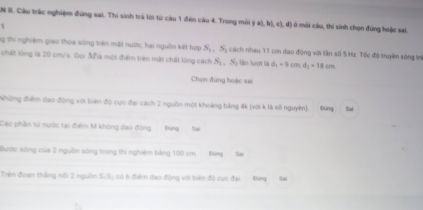 AN II. Câu trấc nghiệm đùng sai. Thí sinh trà lời từ câu 1 đến câu 4. Trong môi ý a), b), c), d) ở môi câu, thí sinh chọn đúng hoặc sai. 
1 
ng thí nghiệm giao thoa sóng trên mặt nước, hai nguồn kết hợp S_1, S_2 cách nhau 11 cm dao động với tần số 5 Hz. Tốc độ truyền sóng trẻ 
chất lóng là 20 cm/s. Gọi M là một điểm trên mật chất lóng cách S_1, S_2 lần lượt là d_1=9cm, d_2=18cm
Chọn đùng hoặc sai 
Những điểm dạo động với biên độ cực đại cách 2 nguồn một khoảng bảng 4k (với k là số nguyên). Đứng Sai 
Các phần tử nước tại điểm M không dạo động. Đùng Sai 
Bước sóng của 2 nguồn sóng trong thí nghiệm bảng 100 cm. Dùng Sai 
Trên đoạn thắng nổi 2 nguồn S_1S_2 có 6 điểm dạo động với biên độ cực đại. Dùng Sai