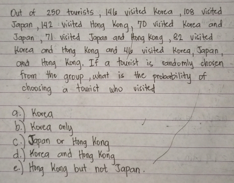 Out of 250 tourists, Hle visited Korea, 108 visited
Japan, 142 : visited Hong Kong, 70 visited Korea and
Japan, 71 visited Japan and Hong Kong, 82 visited
Horea and Hong Kong and Al visited Korea, Japan,
and Hong Kong. If a fourist is randomly chosen
from the group, what is the probability of
choosing a fourist who visited
a. Koea
6. ) Korea only
c. ) Japan or Hong Kong
d. Horea and Hong Kong
e. ) Hong Kong but not Japan.