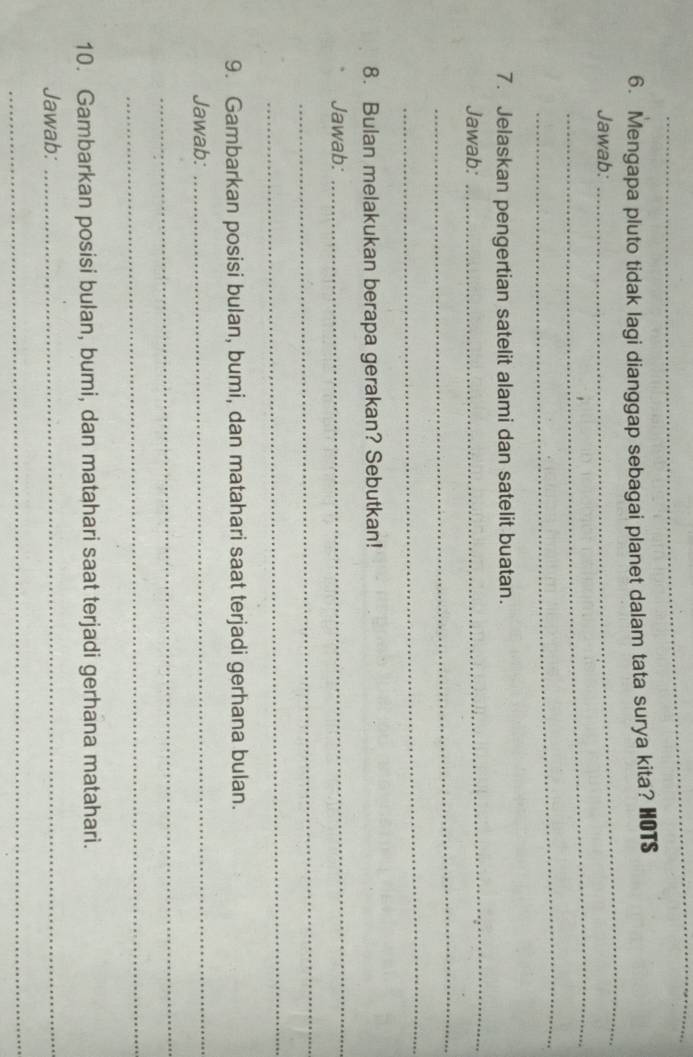 Mengapa pluto tidak lagi dianggap sebagai planet dalam tata surya kita? HOTS 
_ 
Jawab: 
_ 
_ 
_ 
7. Jelaskan pengertian satelit alami dan satelit buatan. 
Jawab: 
_ 
_ 
8. Bulan melakukan berapa gerakan? Sebutkan! 
Jawab: 
_ 
_ 
_ 
9. Gambarkan posisi bulan, bumi, dan matahari saat terjadi gerhana bulan. 
Jawab: 
_ 
_ 
_ 
10. Gambarkan posisi bulan, bumi, dan matahari saat terjadi gerhana matahari. 
Jawab:_ 
_