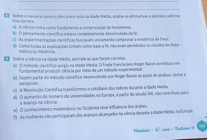 Sobre a maneira como a ciência era vista na Idade Média, analise as afirmativas e assinale a alterna-
tiva correta.
a) A ciência tinha como fundamento a comprovação de fenômenos.
b) O pensamento científico estava completamente desvinculado da fé.
c) As experimentações científicas buscavam unicamente comprovar a existência de Deus.
d) Como todas as explicações tinham como base a fé, não eram permitidos os estudos de Mate-
mática ou Medicina.
9 Sobre a ciência na Idade Média, assinale as que forem corretas.
a) O método científico surgiu na Idade Média. O frade franciscano Roger Bacon acreditava ser
fundamental produzir ciência por meio de um método experimental.
b) Fazem parte do método científico desenvolvido por Roger Bacon as ações de analisar, testar e
pesquisar.
c) A Revolução Científica transformou o cotidiano dos nobres durante a Idade Média.
d) O aumento do número de universidades na Europa, a partir do século XIII, não contribuiu para
o avanço na ciência.
e) O conhecimento matemático no Ocidente teve influência dos árabes.
f) As mulheres não participaram dos avanços alcançados na ciência durante a Idade Média, na Europa.
História - 6º, ano - Volume 4 105