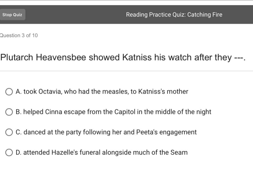 Stop Quiz Reading Practice Quiz: Catching Fire
Question 3 of 10
Plutarch Heavensbee showed Katniss his watch after they ---.
A. took Octavia, who had the measles, to Katniss's mother
B. helped Cinna escape from the Capitol in the middle of the night
C. danced at the party following her and Peeta's engagement
D. attended Hazelle's funeral alongside much of the Seam