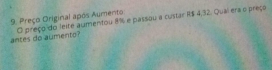 Preço Original após Aumento: 
O preço do leite aumentou 8% e passou a custar R$ 4,32. Qual era o preço 
antes do aumento?