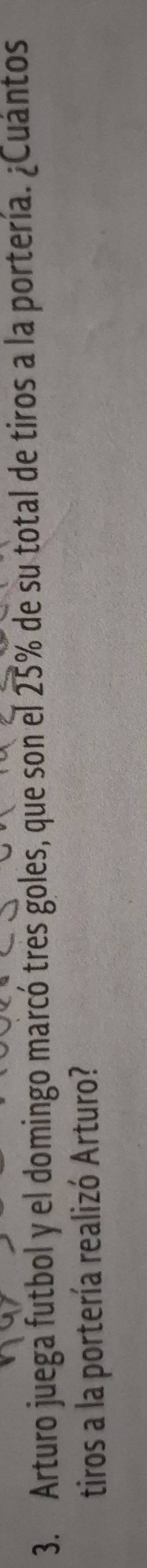 Arturo juega futbol y el domingo marcó tres goles, que son el 25% de su total de tiros a la portería. ¿Cuántos 
tiros a la portería realizó Arturo?
