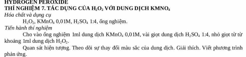 HYDROGEN PEROXIDE 
thí nghiệm 7. tác dụng của H_2O_2 VớI DUNG DỊCH KMNO 
Hóa chất và dụng cụ
H_2O_2, KMnO_40, 01M, H_2SO_41:4 , ống nghiệm. 
Tiến hành thí nghiệm 
Cho vào ống nghiệm 1ml dung dịch KMnO_40,01M , vài giọt dung dịch H_2SO_41:4 , nhỏ giọt từ từ 
khoảng 1ml dung dịch H_2O_2. 
Quan sát hiện tượng. Theo dõi sự thay đối màu sắc của dung dịch. Giải thích. Viết phương trình 
phản ứng.