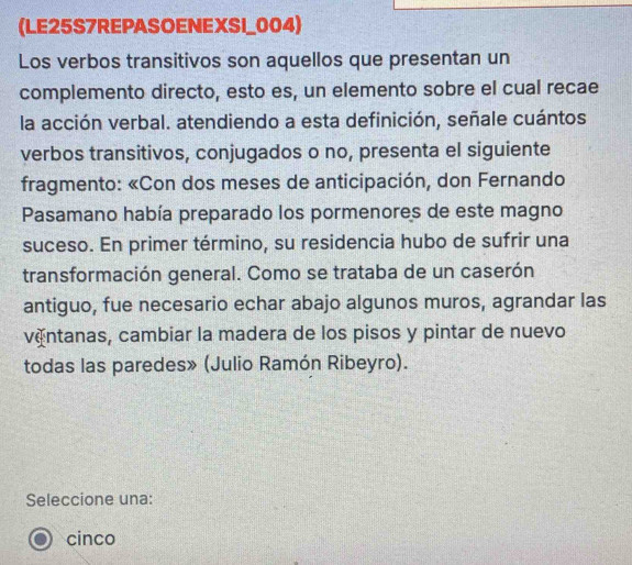 (LE25S7REPASOENEXSI_004)
Los verbos transitivos son aquellos que presentan un
complemento directo, esto es, un elemento sobre el cual recae
la acción verbal. atendiendo a esta definición, señale cuántos
verbos transitivos, conjugados o no, presenta el siguiente
fragmento: «Con dos meses de anticipación, don Fernando
Pasamano había preparado los pormenores de este magno
suceso. En primer término, su residencia hubo de sufrir una
transformación general. Como se trataba de un caserón
antiguo, fue necesario echar abajo algunos muros, agrandar las
vántanas, cambiar la madera de los pisos y pintar de nuevo
todas las paredes» (Julio Ramón Ribeyro).
Seleccione una:
cinco