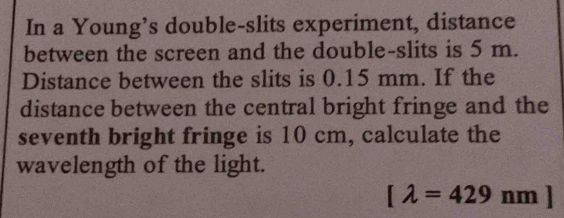 In a Young’s double-slits experiment, distance 
between the screen and the double-slits is 5 m. 
Distance between the slits is 0.15 mm. If the 
distance between the central bright fringe and the 
seventh bright fringe is 10 cm, calculate the 
wavelength of the light.
[lambda =429nm]