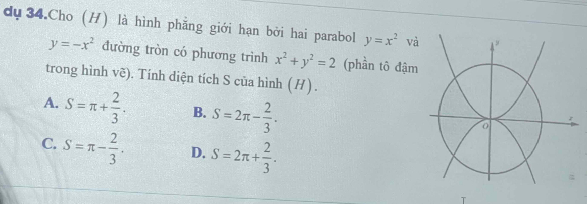 dụ34.Cho (H) là hình phẳng giới hạn bởi hai parabol y=x^2 và
y=-x^2 đường tròn có phương trình x^2+y^2=2 (phần tô đậm
trong hình vẽ). Tính diện tích S của hình (H) .
A. S=π + 2/3 .
B. S=2π - 2/3 .
C. S=π - 2/3 .
D. S=2π + 2/3 .