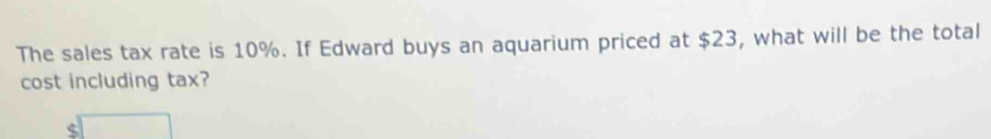 The sales tax rate is 10%. If Edward buys an aquarium priced at $23, what will be the total 
cost including tax?