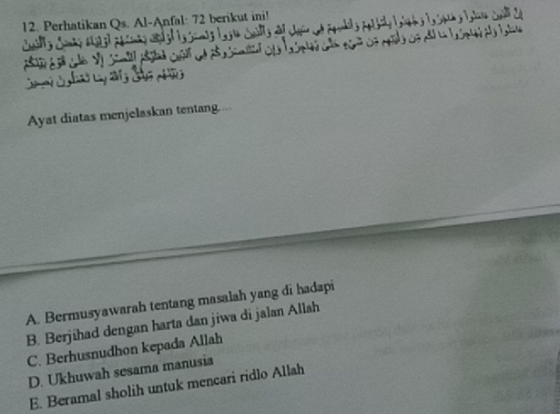 Perhatikan Qs. Al-Anfal: 72 berikut ini!
Ayat diatas menjelaskan tentang....
A. Bermusyawarah tentang masalah yang di hadapi
B. Berjihad dengan harta dan jiwa di jalan Allah
C. Berhusnudhon kepada Allah
D. Ukhuwah sesama manusia
E. Beramal sholih untuk mencari ridlo Allah