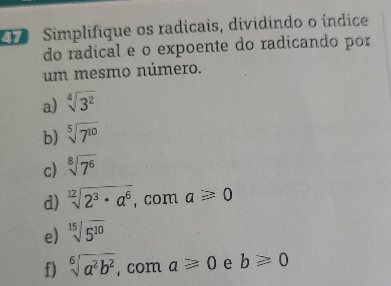 Simplifique os radicais, dividindo o índice 
do radical e o expoente do radicando por 
um mesmo número. 
a) sqrt[4](3^2)
b) sqrt[5](7^(10))
c) sqrt[8](7^6)
d) sqrt[12](2^3· a^6), , com a≥slant 0
e) sqrt[15](5^(10))
f) sqrt[6](a^2b^2) ,com a≥slant 0 e b≥slant 0