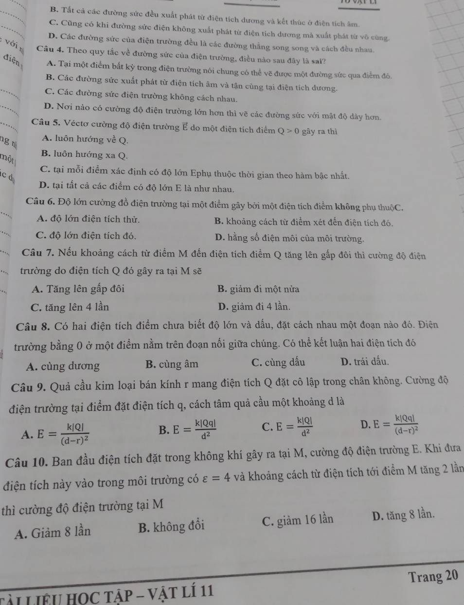 B. Tất cả các đường sức đều xuất phát từ điện tích dương và kết thúc ở điện tích âm.
_
C. Cũng có khi đường sức điện không xuất phát từ điện tích dương mà xuất phát từ vô cùng.
D. Các đường sức của điện trường đều là các đường thẳng song song và cách đều nhau.
với n Câu 4. Theo quy tắc về đường sức của điện trường, điều nào sau đây là sai?
điện A. Tại một điểm bất kỳ trong điện trường nói chung có thể vẽ được một đường sức qua điểm đó.
_
B. Các đường sức xuất phát từ điện tích âm và tận cùng tại điện tích dương.
_
C. Các đường sức điện trường không cách nhau.
D. Nơi nào có cường độ điện trường lớn hơn thì vẽ các đường sức với mật độ dày hơn.
_Câu 5. Véctơ cường độ điện trường E do một điện tích điểm Q>0 gây ra thì
g
A. luôn hướng về Q.
B. luôn hướng xa Q.
một
C. tại mỗi điểm xác định có độ lớn Ephụ thuộc thời gian theo hàm bậc nhất.
c d
D. tại tất cả các điểm có độ lớn E là như nhau.
_
Câu 6. Độ lớn cường đồ điện trường tại một điểm gây bởi một điện tích điểm không phụ thuộC.
A. độ lớn điện tích thử. B. khoảng cách từ điểm xét đến điện tích đó,
C. độ lớn điện tích đó. D. hằng số điện môi của môi trường.
Câu 7. Nếu khoảng cách từ điểm M đến điện tích điểm Q tăng lên gấp đôi thì cường độ điện
trường do điện tích Q đó gây ra tại M sẽ
A. Tăng lên gấp đôi B. giảm đi một nửa
C. tăng lên 4 lần D. giảm đi 4 lần.
Câu 8. Có hai điện tích điểm chưa biết độ lớn và dấu, đặt cách nhau một đoạn nào đó. Điện
trường bằng 0 ở một điểm nằm trên đoạn nối giữa chúng. Có thể kết luận hai điện tích đó
A. cùng dương B. cùng âm C. cùng dấu D. trái dấu.
Câu 9. Quả cầu kim loại bán kính r mang điện tích Q đặt cô lập trong chân không. Cường độ
điện trường tại điểm đặt điện tích q, cách tâm quả cầu một khoảng d là
A. E=frac k|Q|(d-r)^2 E= k|Qq|/d^2  C. E= k|Q|/d^2  D. E=frac k|Qq|(d-r)^2
B.
Câu 10. Ban đầu điện tích đặt trong không khí gây ra tại M, cường độ điện trường E. Khi đưa
điện tích này vào trong môi trường có varepsilon =4 và khoảng cách từ điện tích tới điểm M tăng 2 lần
thì cường độ điện trường tại M
A. Giảm 8 lần B. không đổi C. giàm 16 lần D. tăng 8 lần.
TÀL LIÊU HOC TẠP - VậT LÍ 11 Trang 20