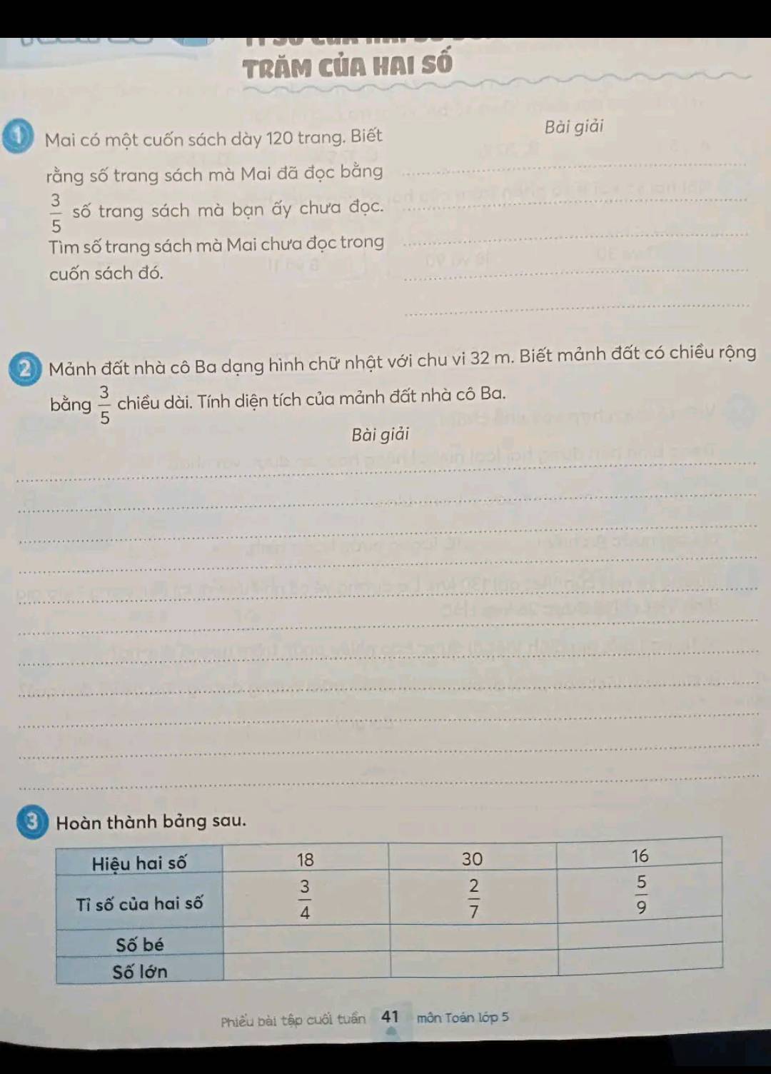 Trăm của hai số
Mai có một cuốn sách dày 120 trang. Biết
Bài giải
rằng số trang sách mà Mai đã đọc bằng
_
_
 3/5  số trang sách mà bạn ấy chưa đọc._
Tìm số trang sách mà Mai chưa đọc trong
cuốn sách đó.
_
_
20 Mảnh đất nhà cô Ba dạng hình chữ nhật với chu vi 32 m. Biết mảnh đất có chiều rộng
bằng  3/5  chiều dài. Tính diện tích của mảnh đất nhà cô Ba.
Bài giải
_
_
_
_
_
_
_
_
_
_
_
⑧ Hoàn thành bảng sau.
Phiều bài tập cuối tuấn 41 môn Toán lớp 5