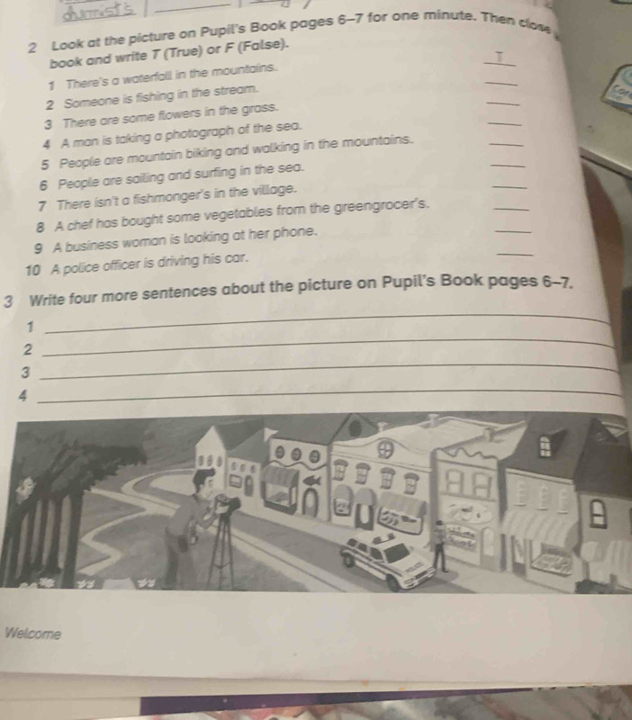 Look at the picture on Pupil's Book pages 6-7 for one minute. Then clow 
_ 
book and write T (True) or F (False). 
T 
1 There's a waterfall in the mountains. 
2 Someone is fishing in the stream. 
_ 
Con 
_ 
3 There are some flowers in the grass. 
_ 
_ 
4 A man is taking a photograph of the sea. 
_ 
5 People are mountain biking and walking in the mountains. 
_ 
6 People are sailing and surfing in the sea. 
_ 
7 There isn't a fishmonger's in the village. 
_ 
8 A chef has bought some vegetables from the greengrocer's. 
_ 
9 A business woman is looking at her phone. 
10 A police officer is driving his car. 
_ 
3 Write four more sentences about the picture on Pupil's Book pages 6-7. 
1 
_ 
2 
_ 
3 
4 
_ 
Welcome