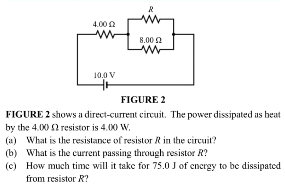 FIGURE 2 shows a direct-current circuit. The power dissipated as heat 
by the 4.00 Ωresistor is 4.00 W. 
(a) What is the resistance of resistor R in the circuit? 
(b) What is the current passing through resistor R? 
(c) How much time will it take for 75.0 J of energy to be dissipated 
from resistor R?