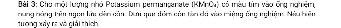 Cho một lượng nhỏ Potassium permanganate (KMnO₄) có màu tím vào ống nghiệm, 
nung nóng trên ngọn lửa đèn cồn. Đưa que đóm còn tàn đỏ vào miệng ống nghiệm. Nêu hiện 
tượng xảy ra và giải thích.