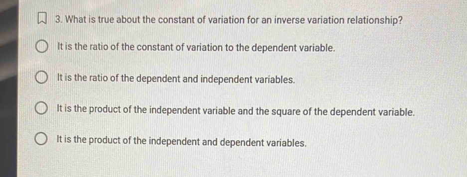 What is true about the constant of variation for an inverse variation relationship?
It is the ratio of the constant of variation to the dependent variable.
It is the ratio of the dependent and independent variables.
It is the product of the independent variable and the square of the dependent variable.
It is the product of the independent and dependent variables.