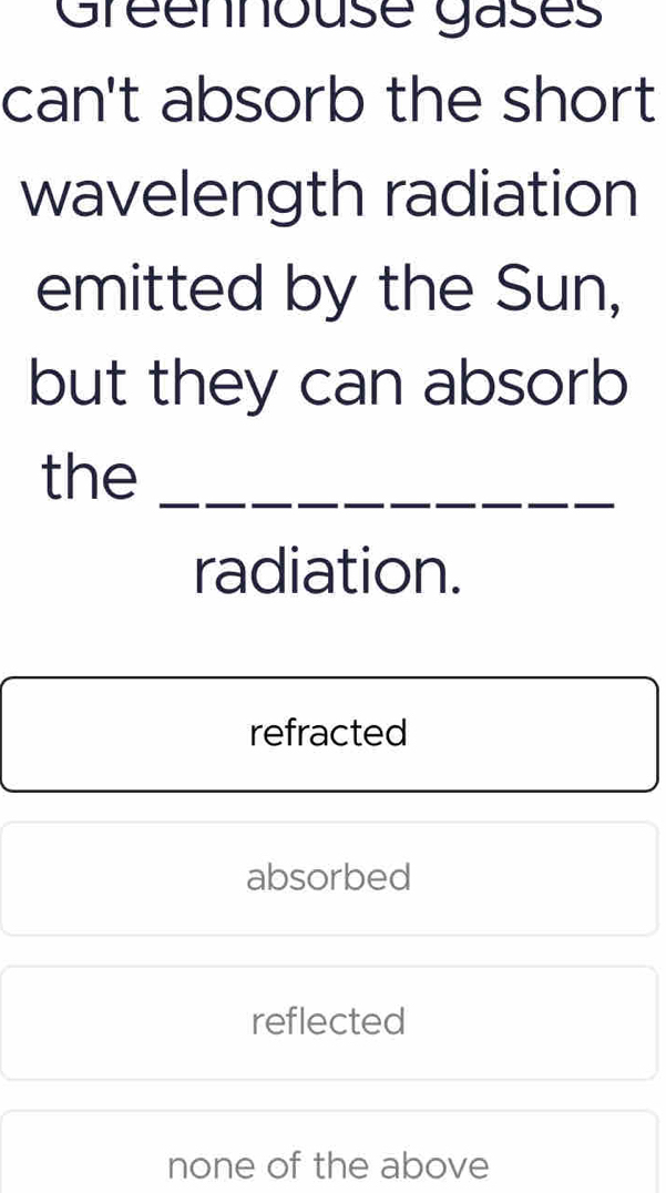 Gréennouse gases
can't absorb the short
wavelength radiation
emitted by the Sun,
but they can absorb
the_
radiation.
refracted
absorbed
reflected
none of the above