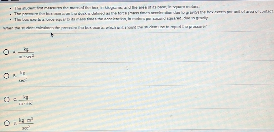 The student first measures the mass of the box, in kilograms, and the area of its base, in square meters.
The pressure the box exerts on the desk is defined as the force (mass times acceleration due to gravity) the box exerts per unit of area of contact
The box exerts a force equal to its mass times the acceleration, in meters per second squared, due to gravity.
When the student calculates the pressure the box exerts, which unit should the student use to report the pressure?
A  kg/m· sec^2 
B.  kg/sec^2 
C.  kg/m· sec  
D.  kg· m^3/sec^2 