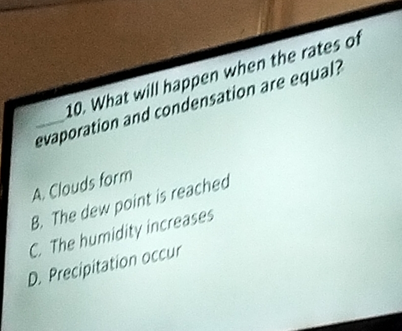 What will happen when the rates of
_evaporation and condensation are equal?
A. Clouds form
B. The dew point is reached
C. The humidity increases
D. Precipitation occur