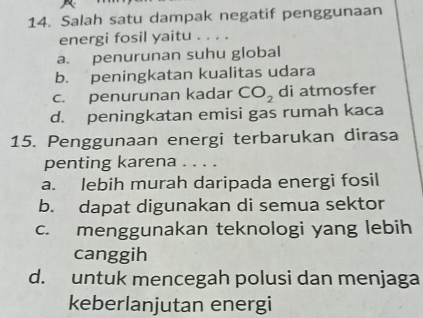 Salah satu dampak negatif penggunaan
energi fosil yaitu . . . .
a. penurunan suhu global
b. peningkatan kualitas udara
c. penurunan kadar CO_2 di atmosfer
d. peningkatan emisi gas rumah kaca
15. Penggunaan energi terbarukan dirasa
penting karena . . . .
a. lebih murah daripada energi fosil
b. dapat digunakan di semua sektor
c. menggunakan teknologi yang lebih
canggih
d. untuk mencegah polusi dan menjaga
keberlanjutan energi