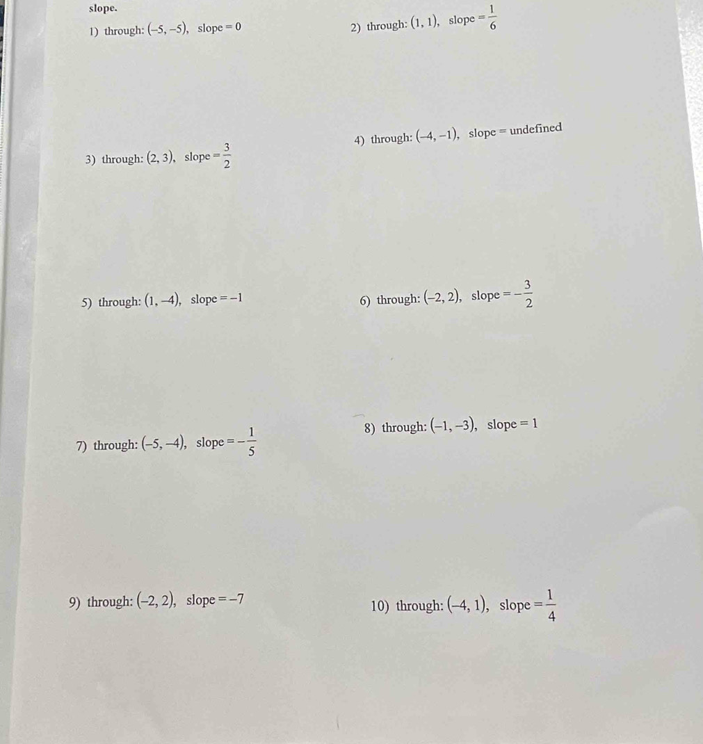 slope. 
1) through: (-5,-5) , slope =0 (1,1) , slope = 1/6 
2) through: 
4) through: (-4,-1) , slope = undefined 
3) through: (2,3) , slope = 3/2 
5) through: (1,-4) , slope =-1 6) through: (-2,2) , slope =- 3/2 
7) through: (-5,-4) , slope =- 1/5 
8) through: (-1,-3) , slope =1 
9) through: (-2,2) ), slope =-7 10) through: (-4,1) , slope = 1/4 