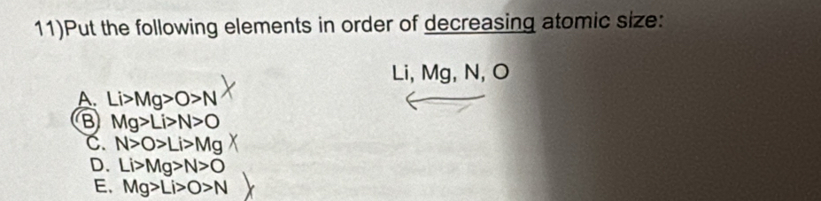 11)Put the following elements in order of decreasing atomic size:
Li, Mg, N, O
A. Li>Mg>O>N
B Mg>Li>N>O
C. N>O>Li>Mg
D. Li>Mg>N>O
E. Mg>Li>O>N