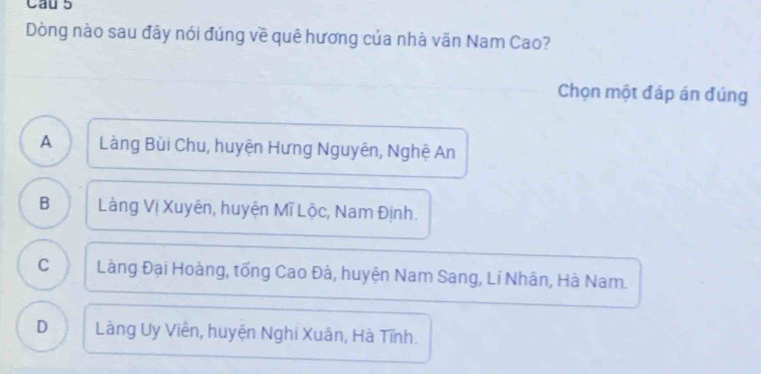 Cau 5
Dòng nào sau đây nói đúng về quê hương của nhà văn Nam Cao?
Chọn một đáp án đúng
A Làng Bùi Chu, huyện Hưng Nguyên, Nghệ An
B Làng Vị Xuyên, huyện Mĩ Lộc, Nam Định.
C Làng Đại Hoàng, tống Cao Đà, huyện Nam Sang, Lí Nhân, Hà Nam.
D Làng Uy Viên, huyện Nghi Xuân, Hà Tĩnh.