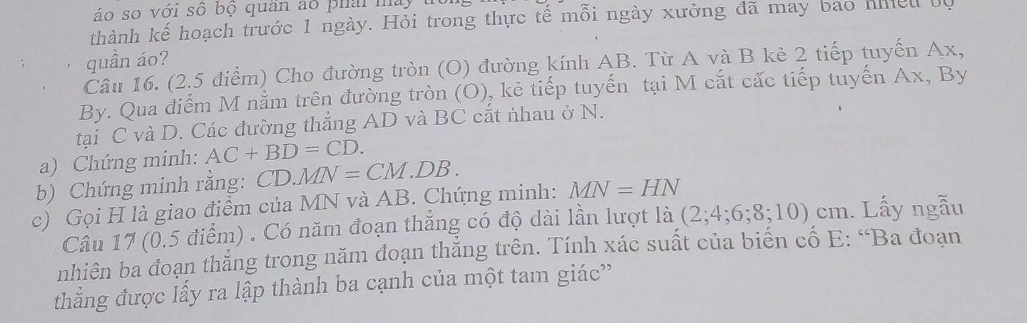 áo so với số bộ quân ao phải này 
thành kế hoạch trước 1 ngày. Hỏi trong thực tế mỗi ngày xưởng đã may bao nhều bộ 
quần áo? 
Cầu 16. (2.5 điểm) Cho đường tròn (O) đường kính AB. Từ A và B kẻ 2 tiếp tuyến Ax, 
By. Qua điểm M nằm trên đường tròn (O), kẻ tiếp tuyến tại M cắt cấc tiếp tuyến Ax, By 
tại C và D. Các đường thẳng AD và BC cắt nhau ở N. 
a) Chứng minh: AC+BD=CD. 
b) Chứng minh rằng: CD.MN=CM.DB. 
c) Gọi H là giao điểm của MN và AB. Chứng minh: MN=HN
Câu 17 (0.5 điểm) . Có năm đoạn thắng có độ dài lần lượt là (2;4;6;8;10)cm.. Lấy ngẫu 
nhiên ba đoạn thắng trong năm đoạn thắng trên. Tính xác suất của biến cố E : “Ba đoạn 
thắng được lấy ra lập thành ba cạnh của một tam giác''