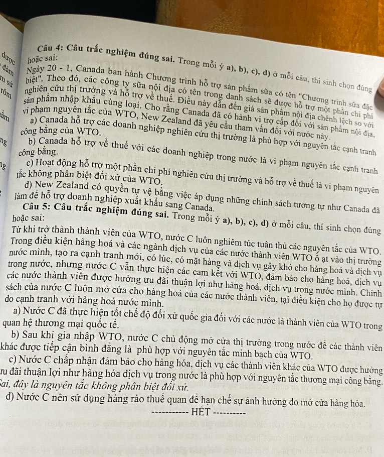 dược hoặc sai:
Câu 4: Câu trắc nghiệm đúng sai. Trong mỗi ý a), b), c), d) ở mỗi câu, thi sinh chọn đúng
n sử
đàm Ngày 20 - 1, Canada ban hành Chương trình hỗ trợ sản phẩm sữa có tên "Chương trình sữa đặc
rôm
biệt". Theo đó, các công ty sữa nội địa có tên trong danh sách sẽ được hỗ trợ một phần chi phi
nghiện cứu thị trường và hỗ trợ về thuế. Điều này dẫn đến giá sản phẩm nội địa chênh lệch so với
lầm
sản phẩm nhập khẩu cùng loại. Cho rằng Canada đã có hành vi trợ cấp đối với sản phẩm nội địa.
vì phạm nguyên tắc của WTO, New Zealand đã yêu cầu tham vấn đối với nước này.
công bằng của WTO.
a) Canada hỗ trợ các doanh nghiệp nghiên cứu thị trường là phù hợp với nguyên tắc cạnh tranh
công bằng.
ng b) Canada hỗ trợ về thuế với các doanh nghiệp trong nước là vi phạm nguyên tắc cạnh tranh
tắc không phân biệt đối xử của WTO.
g c) Hoạt động hỗ trợ một phần chi phí nghiên cứu thị trường và hỗ trợ về thuế là vi phạm nguyên
d) New Zealand có quyền tự vệ bằng việc áp dụng những chính sách tương tự như Canada đã
làm để hỗ trợ doanh nghiệp xuất khẩu sang Canada.
hoặc sai:
Câu 5: Câu trắc nghiệm đúng sai. Trong mỗi ý a), b), c), d) ở mỗi câu, thí sinh chọn đúng
Từ khi trở thành thành viên của WTO, nước C luôn nghiêm túc tuân thủ các nguyên tắc của WTO.
Trong điều kiện hàng hoá và các ngành dịch vụ của các nước thành viên WTŌ ố ạt vào thị trường
mước mình, tạo ra cạnh tranh mới, có lúc, có mặt hàng và dịch vụ gây khó cho hàng hoá và dịch vụ
trong nước, nhưng nước C vẫn thực hiện các cam kết với WTO, đảm bảo cho hàng hoá, dịch vụ
các nước thành viên được hưởng ưu đãi thuận lợi như hàng hoá, dịch vụ trong nước mình. Chính
sách của nước C luôn mở cửa cho hàng hoá của các nước thành viên, tại điều kiện cho họ được tự
do cạnh tranh với hàng hoá nước mình.
a) Nước C đã thực hiện tốt chế độ đổi xữ quốc gia đối với các nước là thành viên của WTO trong
quan hệ thương mại quốc tế.
b) Sau khi gia nhập WTO, nước C chủ động mở cửa thị trường trong nước để các thành viên
khác được tiếp cận bình đăng là phù hợp với nguyên tắc minh bạch của WTO.
c) Nước C chấp nhận đảm bảo cho hàng hóa, dịch vụ các thành viên khác của WTO được hưởng
đu đãi thuận lợi như hàng hóa dịch vụ trong nước là phù hợp với nguyên tắc thương mại công bằng.
Sai, đây là nguyên tắc không phân biệt đổi xứ.
d) Nước C nên sử dụng hàng rào thuế quan để hạn chế sự ảnh hưởng do mở cửa hàng hóa.
_HÉt_