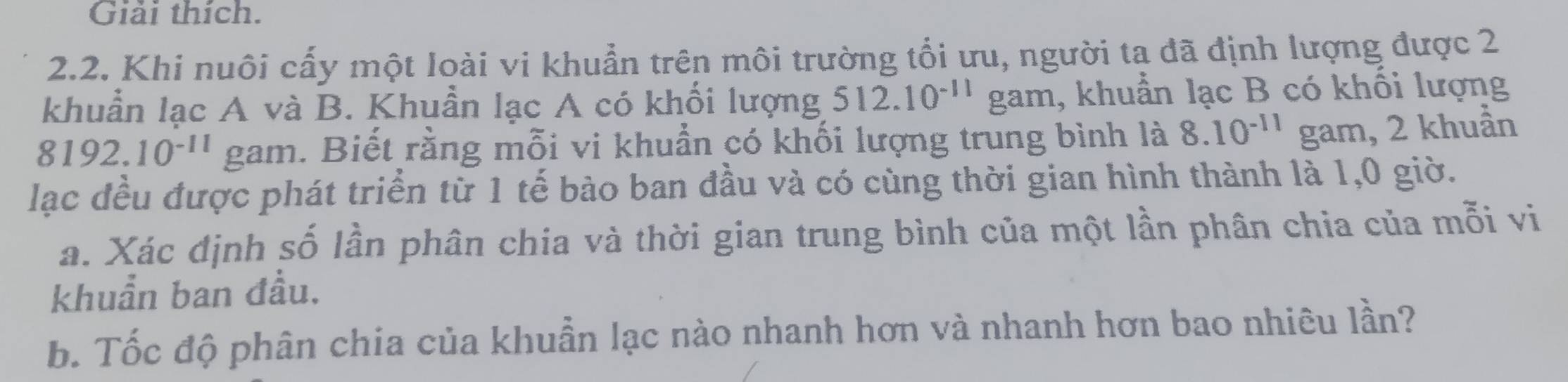 Giải thích. 
2.2. Khi nuôi cấy một loài vi khuẩn trên môi trường tổi ưu, người ta đã định lượng được 2
khuẩn lạc A và B. Khuẩn lạc A có khối lượng 512.10^(-11) gam, khuẩn lạc B có khối lượng
8192.10^(-11) gam. Biết rằng mỗi vi khuẩn có khối lượng trung bình là 8.10^(-11) gam, 2 khuẩn 
lạc đều được phát triển từ 1 tế bào ban đầu và có cùng thời gian hình thành là 1, 0 giờ. 
a. Xác định số lần phân chia và thời gian trung bình của một lần phân chia của mỗi vi 
khuẩn ban đầu. 
b. Tốc độ phân chia của khuẫn lạc nào nhanh hơn và nhanh hơn bao nhiêu lần?