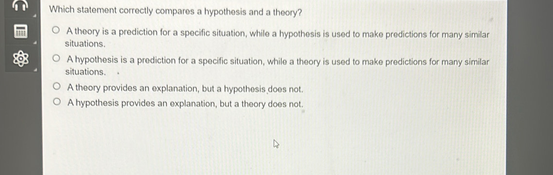 Which statement correctly compares a hypothesis and a theory?
' A theory is a prediction for a specific situation, while a hypothesis is used to make predictions for many similar
situations.
A hypothesis is a prediction for a specific situation, while a theory is used to make predictions for many similar
situations.
A theory provides an explanation, but a hypothesis does not.
A hypothesis provides an explanation, but a theory does not.