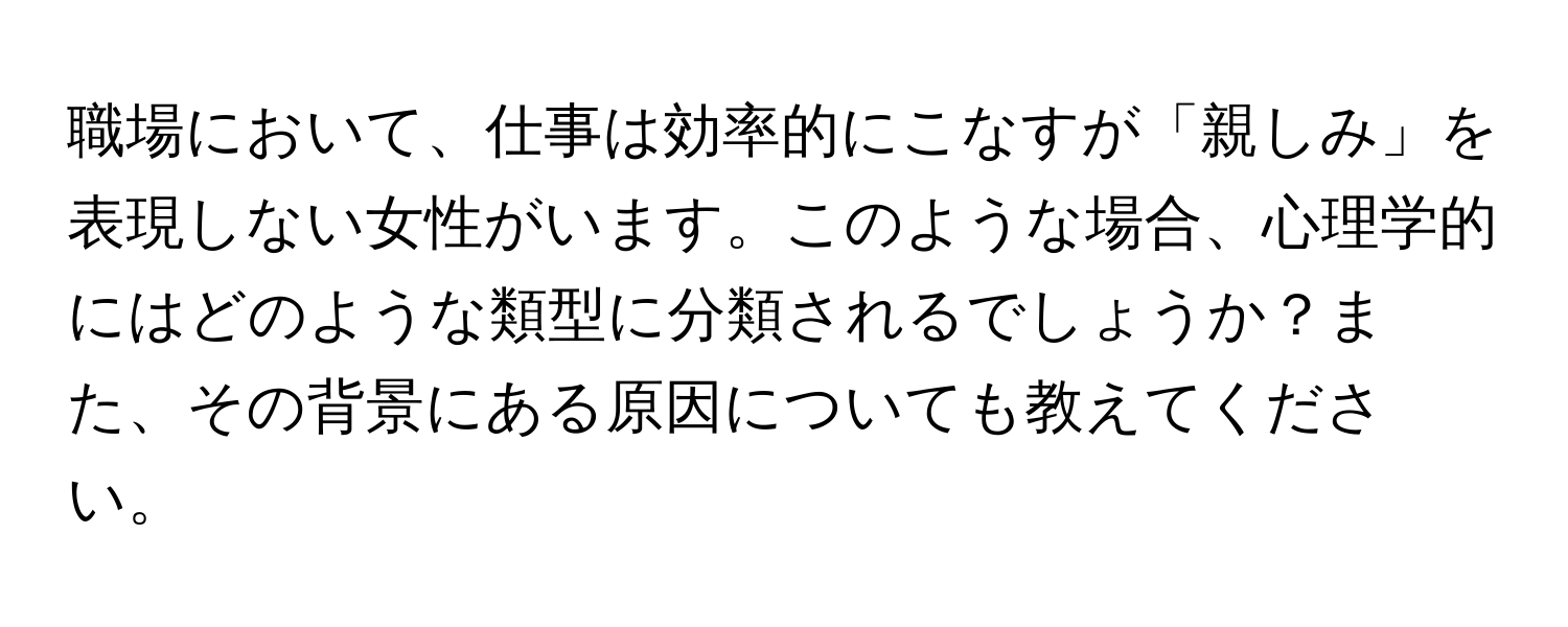 職場において、仕事は効率的にこなすが「親しみ」を表現しない女性がいます。このような場合、心理学的にはどのような類型に分類されるでしょうか？また、その背景にある原因についても教えてください。