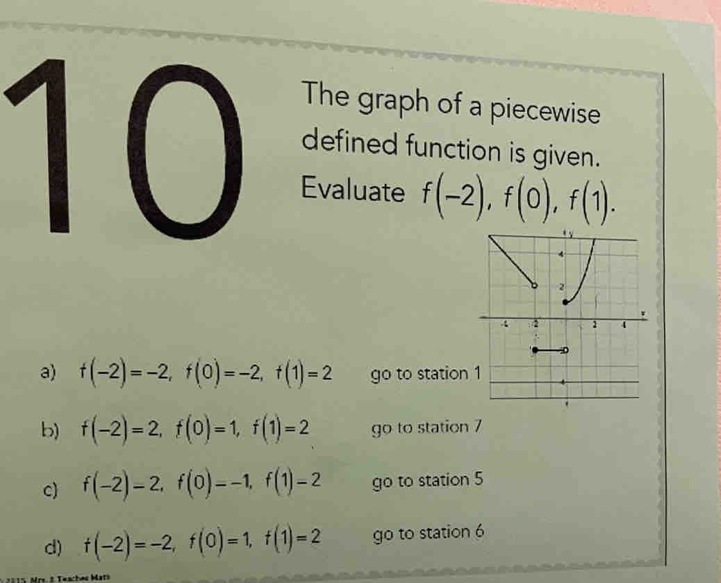 The graph of a piecewise
defined function is given.
Evaluate f(-2), f(0), f(1).
a) f(-2)=-2, f(0)=-2, f(1)=2 go to station
b) f(-2)=2, f(0)=1, f(1)=2 go to station 7
c) f(-2)-2, f(0)=-1, f(1)=2 go to station 5
d) f(-2)=-2, f(0)=1, f(1)=2 go to station 6
Teaches Mats