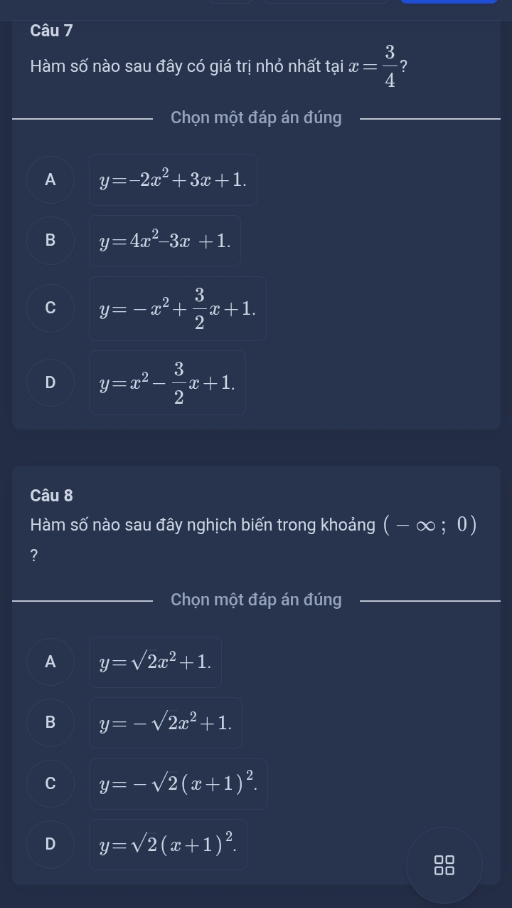 Hàm số nào sau đây có giá trị nhỏ nhất tại x= 3/4  ?
_Chọn một đáp án đúng_
_
A y=-2x^2+3x+1.
B y=4x^2-3x+1.
C y=-x^2+ 3/2 x+1.
D y=x^2- 3/2 x+1. 
Câu 8
Hàm số nào sau đây nghịch biến trong khoảng (-∈fty ;0)
?
_Chọn một đáp án đúng_
A y=sqrt(2)x^2+1.
B y=-sqrt(2)x^2+1.
C y=-sqrt(2)(x+1)^2.
D y=sqrt(2)(x+1)^2. 
88