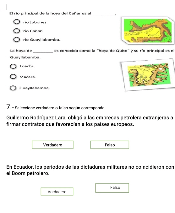 El río principal de la hoya del Cañar es el _.
río Jubones.
río Cañar.
río Guayllabamba.
La hoya de _es conocida como la “hoya de Quito” y su río principal es el
Guayllabamba.
Toachi.
Macará.
Guayllabamba.
7.- Seleccione verdadero o falso según corresponda
Guillermo Rodríguez Lara, obligó a las empresas petrolera extranjeras a
firmar contratos que favorecían a los países europeos.
Verdadero Falso
En Ecuador, los periodos de las dictaduras militares no coincidieron con
el Boom petrolero.
Falso
Verdadero