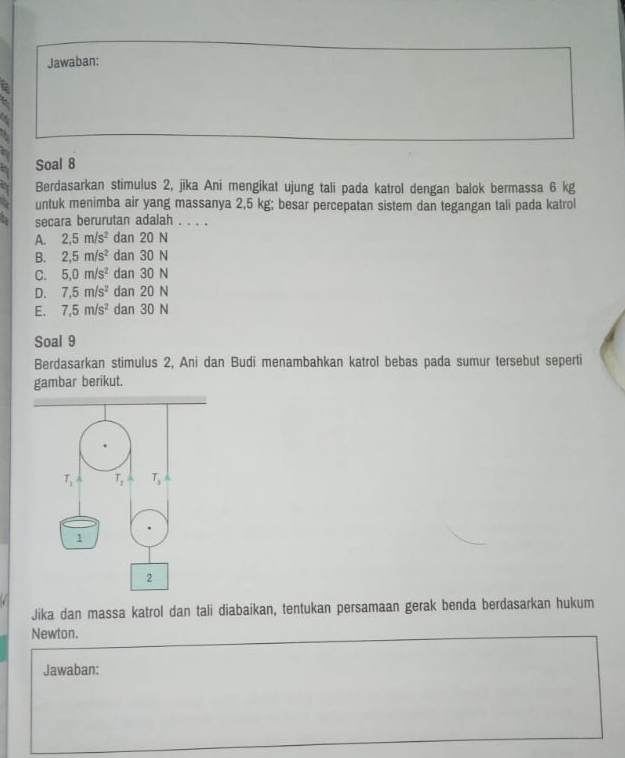 Jawaban:
Soal 8
Berdasarkan stimulus 2, jika Ani mengikat ujung tali pada katrol dengan balok bermassa 6 kg
untuk menimba air yang massanya 2,5 kg; besar percepatan sistem dan tegangan tali pada katrol
secara berurutan adalah . . . .
A. 2,5m/s^2 dan 20 N
B. 2,5m/s^2 dan 30 N
C. 5,0m/s^2 dan 30 N
D. 7,5m/s^2 dan 20 N
E. 7,5m/s^2 dan 30 N
Soal 9
Berdasarkan stimulus 2, Ani dan Budi menambahkan katrol bebas pada sumur tersebut seperti
gambar berikut.
Jika dan massa katrol dan tali diabaikan, tentukan persamaan gerak benda berdasarkan hukum
Newton.
Jawaban: