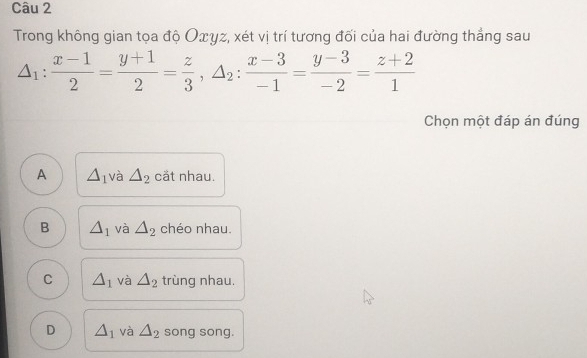 Trong không gian tọa độ Oxγz, xét vị trí tương đối của hai đường thẳng sau
△ _1: (x-1)/2 = (y+1)/2 = z/3 , △ _2: (x-3)/-1 = (y-3)/-2 = (z+2)/1 
Chọn một đáp án đúng
A △ _1 và △ _2 cắt nhau.
B △ _1 và △ _2 chéo nhau.
C △ _1 và △ _2 trùng nhau,
D △ _1 và △ _2 song song.