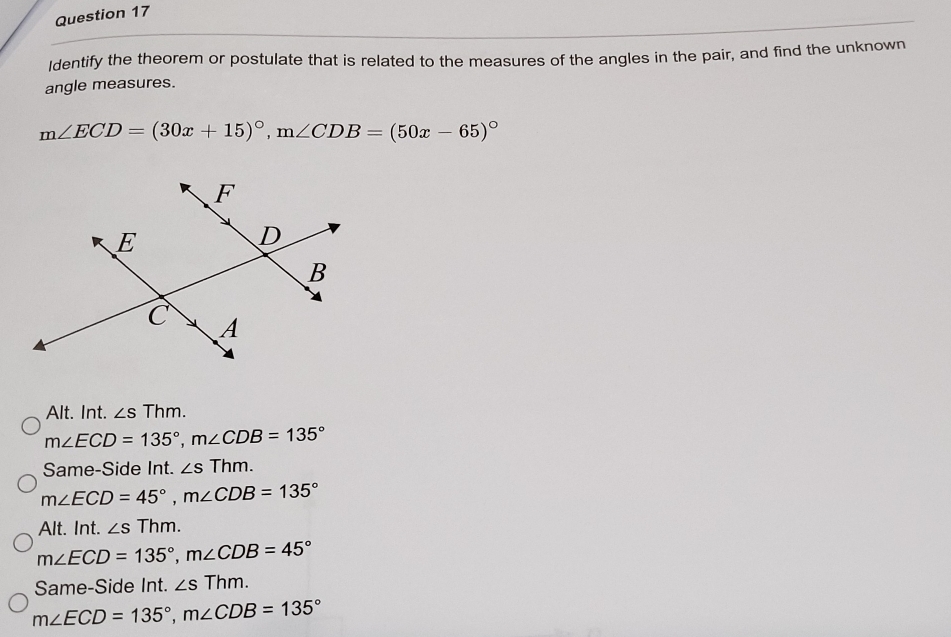 Identify the theorem or postulate that is related to the measures of the angles in the pair, and find the unknown
angle measures.
m∠ ECD=(30x+15)^circ , m∠ CDB=(50x-65)^circ 
Alt. Int. ∠ sThm.
m∠ ECD=135°, m∠ CDB=135°
Same-Side Int. ∠ sThm.
m∠ ECD=45°, m∠ CDB=135°
Alt. Int. ∠ sThm.
m∠ ECD=135°, m∠ CDB=45°
Same-Side Int. ∠ sThm.
m∠ ECD=135°, m∠ CDB=135°